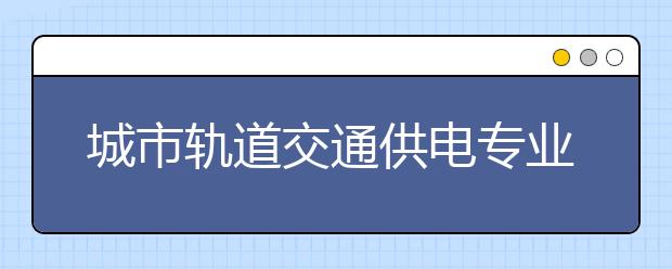 城市軌道交通供電專業(yè)就業(yè)方向有哪些？