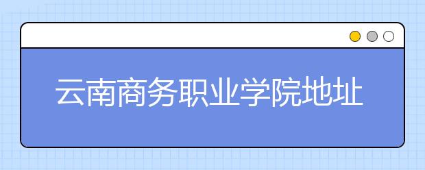 云南商務(wù)職業(yè)學(xué)院地址在哪里