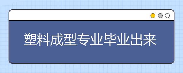 塑料成型专业毕业出来干什么？