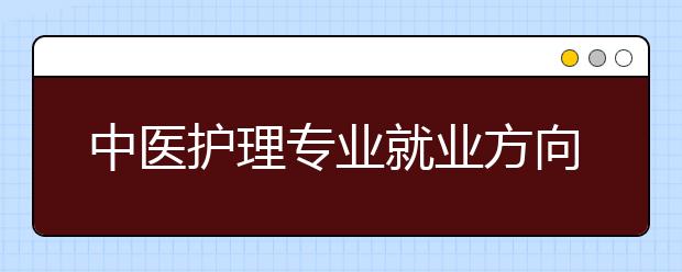 中醫(yī)護(hù)理專業(yè)就業(yè)方向有哪些？