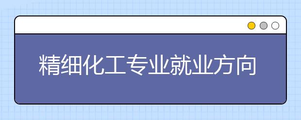 精細化工專業(yè)就業(yè)方向有哪些？