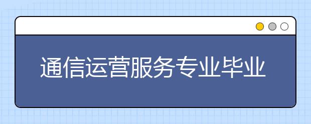 通信運(yùn)營(yíng)服務(wù)專業(yè)畢業(yè)出來(lái)干什么？