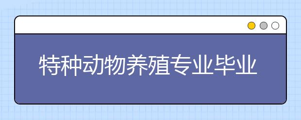 特種動物養(yǎng)殖專業(yè)畢業(yè)出來干什么？