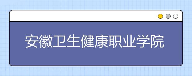 安徽衛(wèi)生健康職業(yè)學(xué)院2021年有哪些專(zhuān)業(yè)