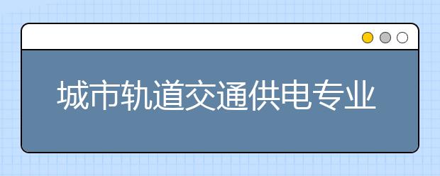 城市軌道交通供電專業(yè)畢業(yè)出來(lái)干什么？