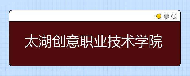 太湖創(chuàng)意職業(yè)技術(shù)學(xué)院單招2020年單獨招生計劃