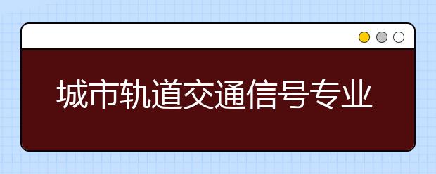 城市轨道交通信号专业毕业出来干什么？