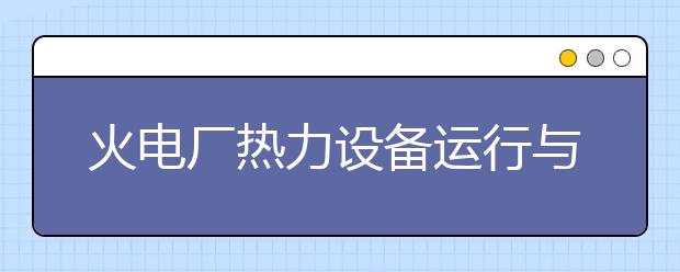 火电厂热力设备运行与检修专业毕业出来干什么？