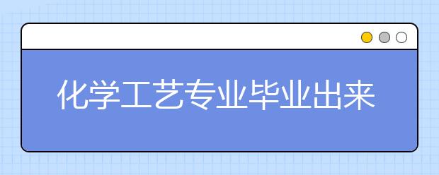 化學(xué)工藝專業(yè)畢業(yè)出來干什么？