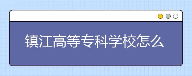 镇江高等专科学校怎么样、好不好