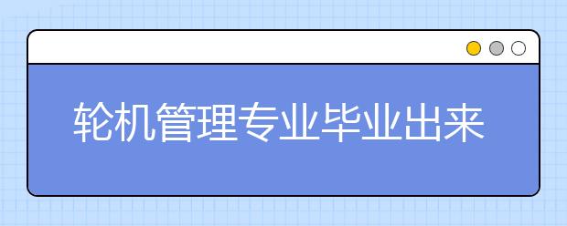 轮机管理专业毕业出来干什么？