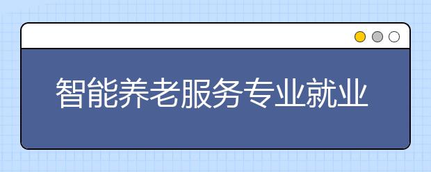 智能養(yǎng)老服務(wù)專業(yè)就業(yè)方向有哪些？