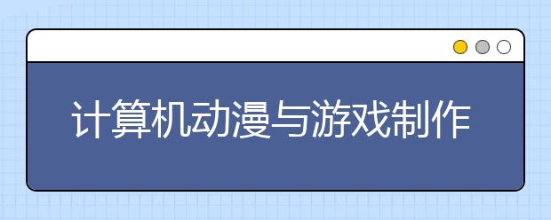 计算机动漫与游戏制作专业就业方向有哪些？