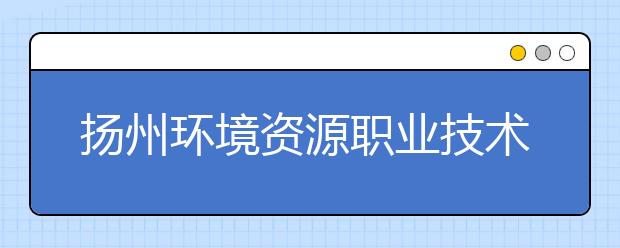 揚(yáng)州環(huán)境資源職業(yè)技術(shù)學(xué)院2021年有哪些專業(yè)