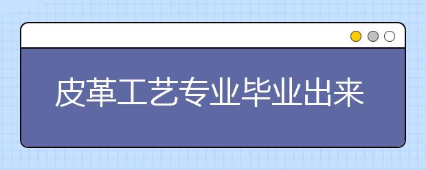 皮革工藝專業(yè)畢業(yè)出來(lái)干什么？