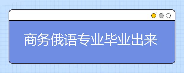 商務(wù)俄語(yǔ)專業(yè)畢業(yè)出來(lái)干什么？