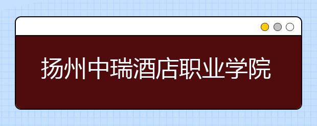 揚(yáng)州中瑞酒店職業(yè)學(xué)院怎么樣、好不好