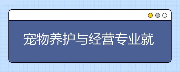 寵物養(yǎng)護(hù)與經(jīng)營(yíng)專業(yè)就業(yè)方向有哪些？