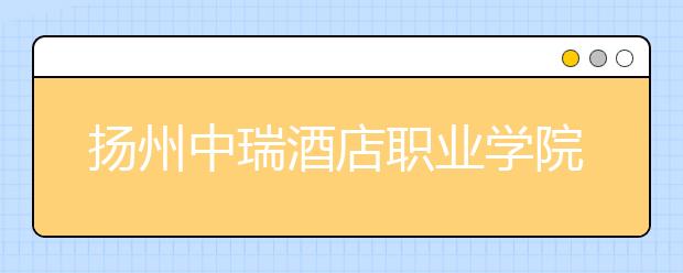 扬州中瑞酒店职业学院2021年学费、收费多少