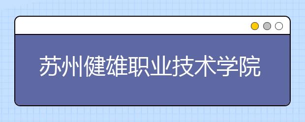 苏州健雄职业技术学院单招2020年单独招生简章