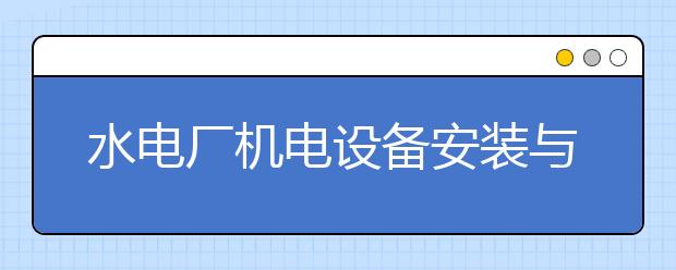 水電廠機(jī)電設(shè)備安裝與運行專業(yè)就業(yè)方向有哪些？