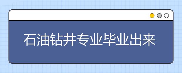 石油鉆井專業(yè)畢業(yè)出來干什么？