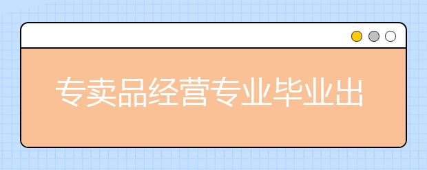 专卖品经营专业毕业出来干什么？