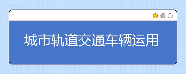 城市軌道交通車輛運(yùn)用與檢修專業(yè)就業(yè)方向有哪些？