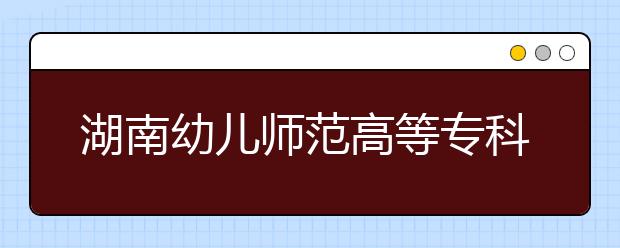 湖南幼儿师范高等专科学校2021年招生简章