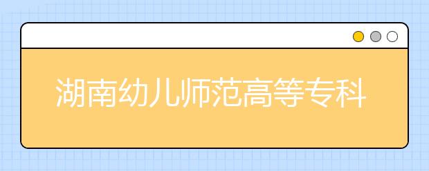 湖南幼儿师范高等专科学校2021年报名条件、招生要求、招生对象