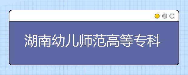 湖南幼儿师范高等专科学校2021年招生代码