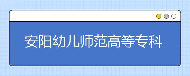 安阳幼儿师范高等专科学校2021年招生计划