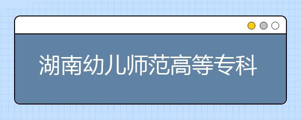 湖南幼儿师范高等专科学校2021年招生办联系电话