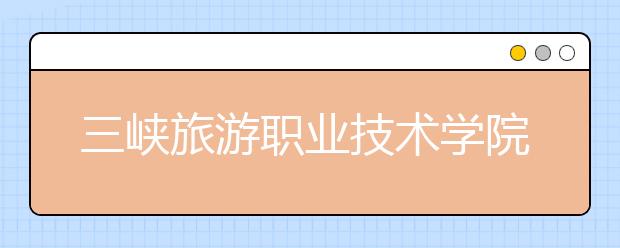 三峡旅游职业技术学院单招2020年单独招生简章