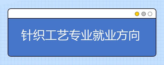 針織工藝專業(yè)就業(yè)方向有哪些？