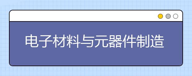 电子材料与元器件制造专业毕业出来干什么？