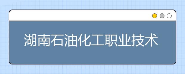 湖南石油化工职业技术学院2021年招生简章