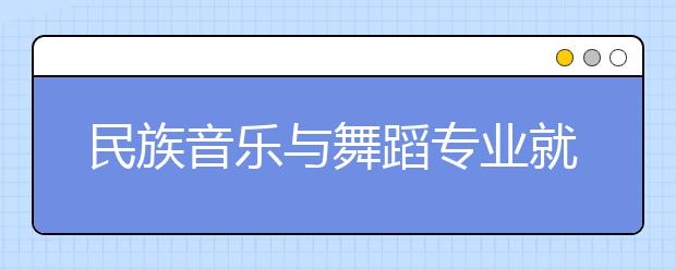 民族音乐与舞蹈专业就业方向有哪些？