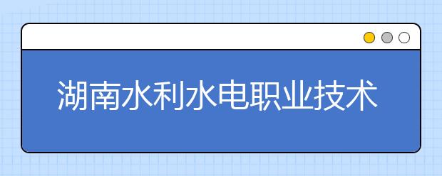 湖南水利水电职业技术学院2021年招生简章