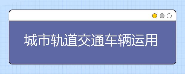 城市轨道交通车辆运用与检修专业毕业出来干什么？