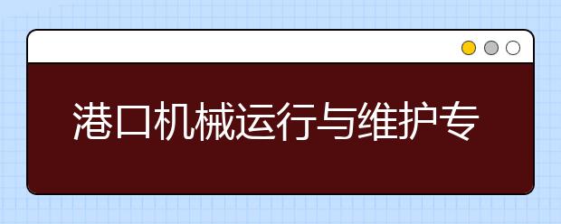 港口机械运行与维护专业毕业出来干什么？