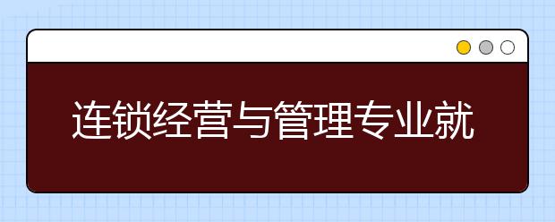 連鎖經(jīng)營與管理專業(yè)就業(yè)方向有哪些？