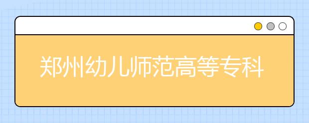 郑州幼儿师范高等专科学校2021年报名条件、招生要求、招生对象