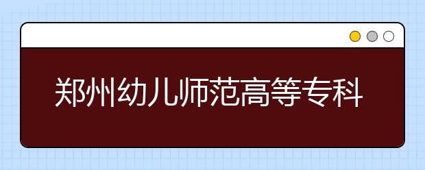 鄭州幼兒師范高等?？茖W(xué)校2021年招生代碼