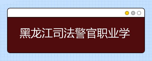 黑龙江司法警官职业学院单招2020年单独招生报名条件、招生要求、招生对象