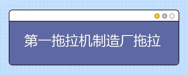 第一拖拉机制造厂拖拉机学院2021年有哪些专业