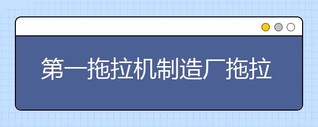 第一拖拉机制造厂拖拉机学院2021年报名条件、招生要求、招生对象