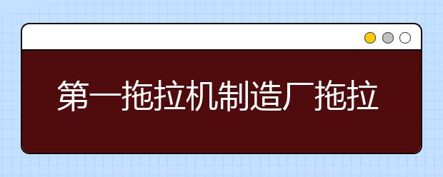 第一拖拉机制造厂拖拉机学院2021年招生录取分数线