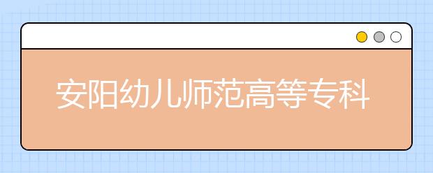 安陽幼兒師范高等?？茖W(xué)校2021年有哪些專業(yè)