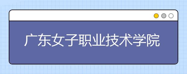 廣東女子職業(yè)技術(shù)學(xué)院2021年招生簡章